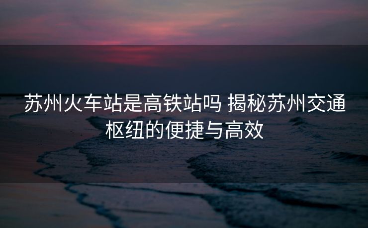 蘇州火車站是高鐵站嗎 揭秘蘇州交通樞紐的便捷與高效