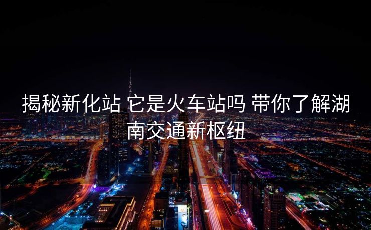 揭秘新化站 它是火車站嗎 帶你了解湖南交通新樞紐