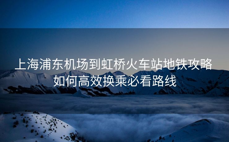 上海浦東機場到虹橋火車站地鐵攻略 如何高效換乘必看路線