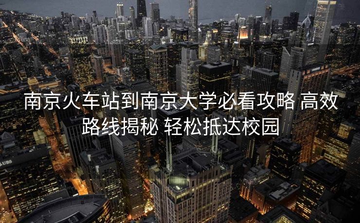 南京火車站到南京大學(xué)必看攻略 高效路線揭秘 輕松抵達(dá)校園
