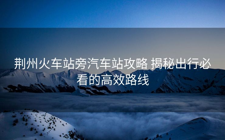 荊州火車站旁汽車站攻略 揭秘出行必看的高效路線