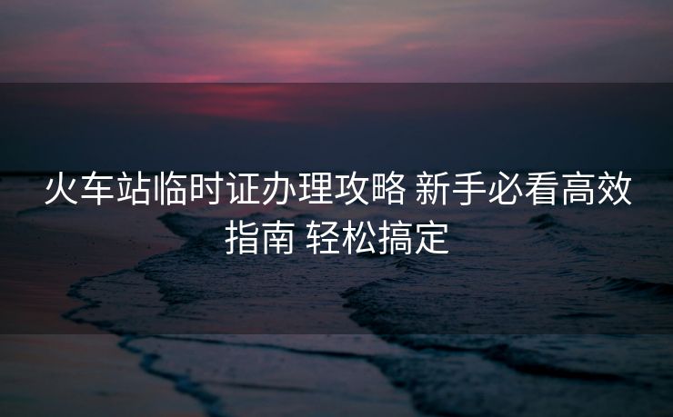 火車站臨時證辦理攻略 新手必看高效指南 輕松搞定