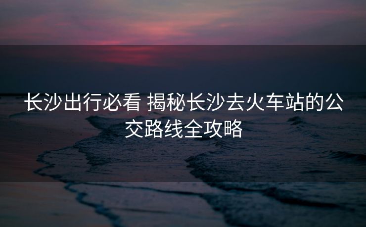長沙出行必看 揭秘長沙去火車站的公交路線全攻略