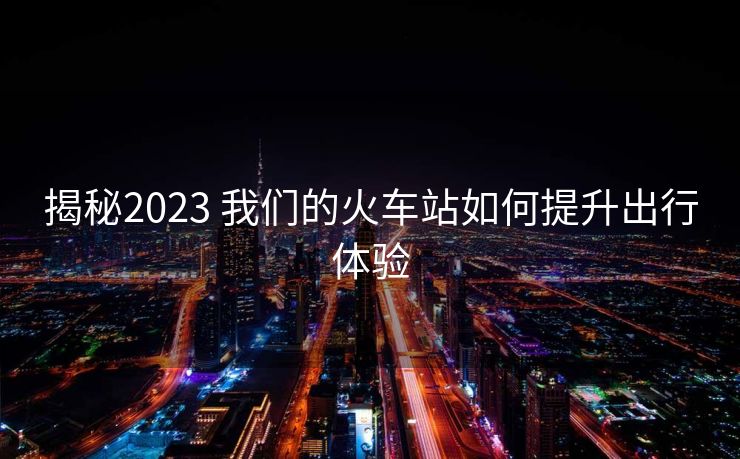 揭秘2023 我們的火車站如何提升出行體驗(yàn)