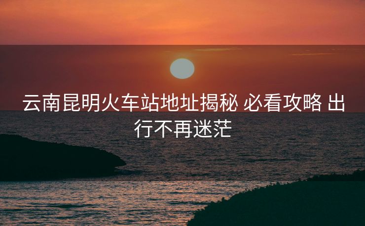 云南昆明火車站地址揭秘 必看攻略 出行不再迷茫