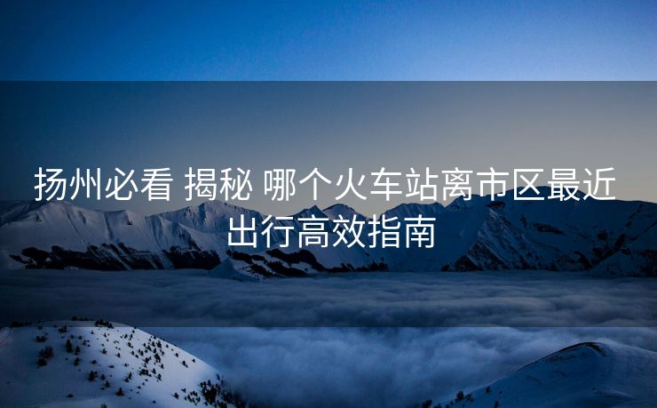 揚(yáng)州必看 揭秘 哪個(gè)火車站離市區(qū)最近 出行高效指南 揚(yáng)州必看 揭秘 哪個(gè)火車站離市區(qū)最近 出行高效指南