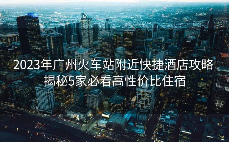 2023年廣州火車站附近快捷酒店攻略 揭秘5家必看高性價(jià)比住宿