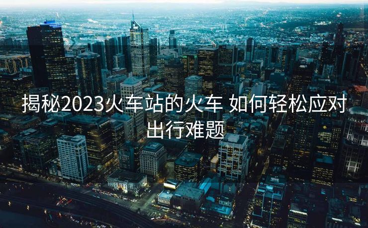揭秘2023火車站的火車 如何輕松應(yīng)對出行難題