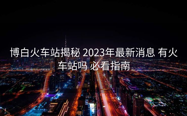 博白火車(chē)站揭秘 2023年最新消息 有火車(chē)站嗎 必看指南
