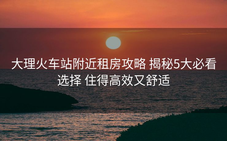 大理火車站附近租房攻略 揭秘5大必看選擇 住得高效又舒適