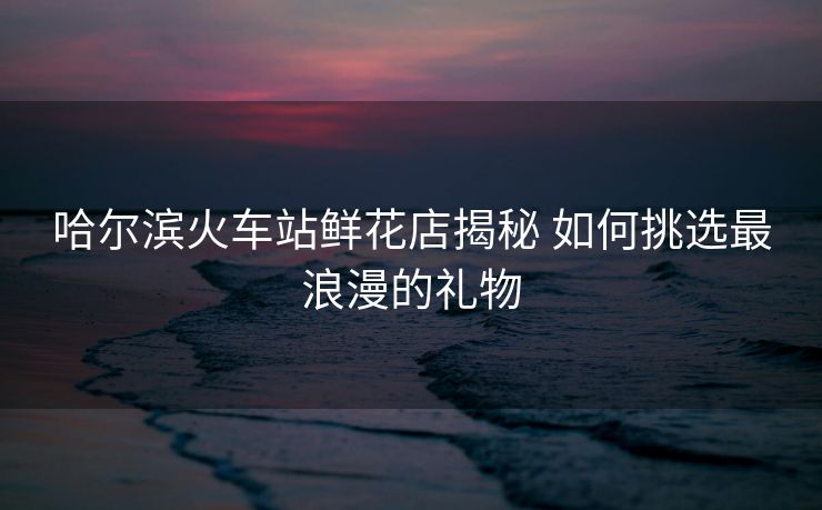 哈爾濱火車站鮮花店揭秘 如何挑選最浪漫的禮物
