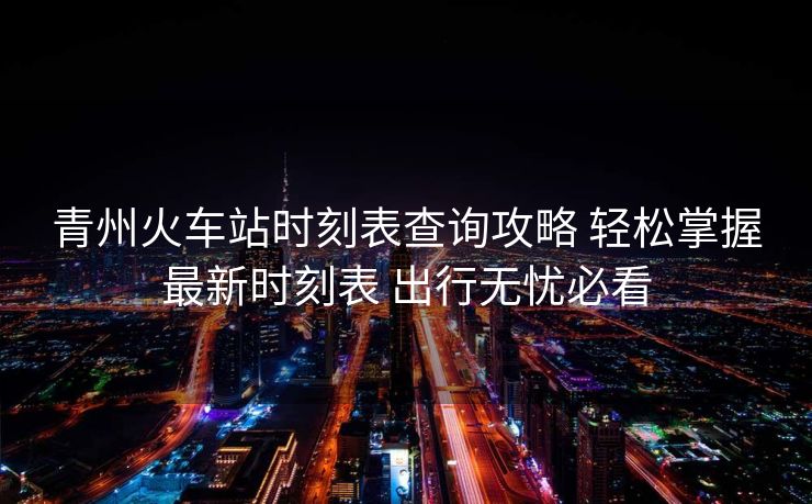 青州火車站時(shí)刻表查詢攻略 輕松掌握最新時(shí)刻表 出行無(wú)憂必看