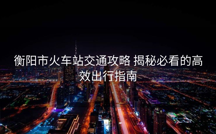 衡陽市火車站交通攻略 揭秘必看的高效出行指南