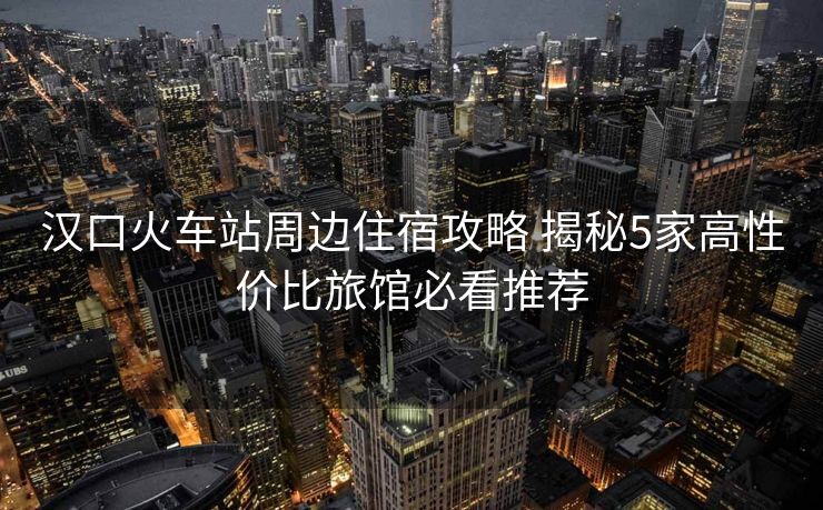 漢口火車站周邊住宿攻略 揭秘5家高性價比旅館必看推薦