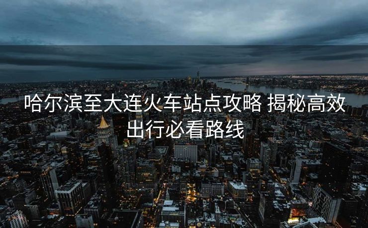 哈爾濱至大連火車站點(diǎn)攻略 揭秘高效出行必看路線