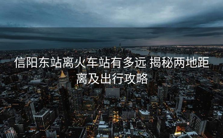 信陽東站離火車站有多遠 揭秘兩地距離及出行攻略 信陽東站離火車站有多遠 揭秘兩地距離及出行攻略