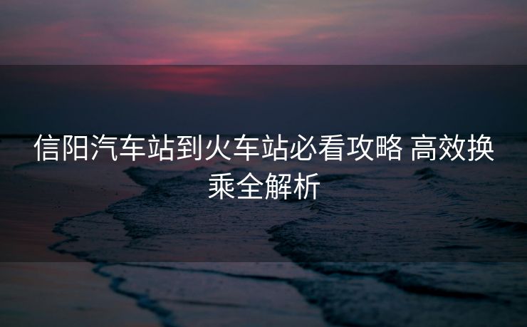 信陽汽車站到火車站必看攻略 高效換乘全解析