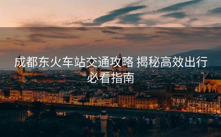 成都東火車站交通攻略 揭秘高效出行必看指南