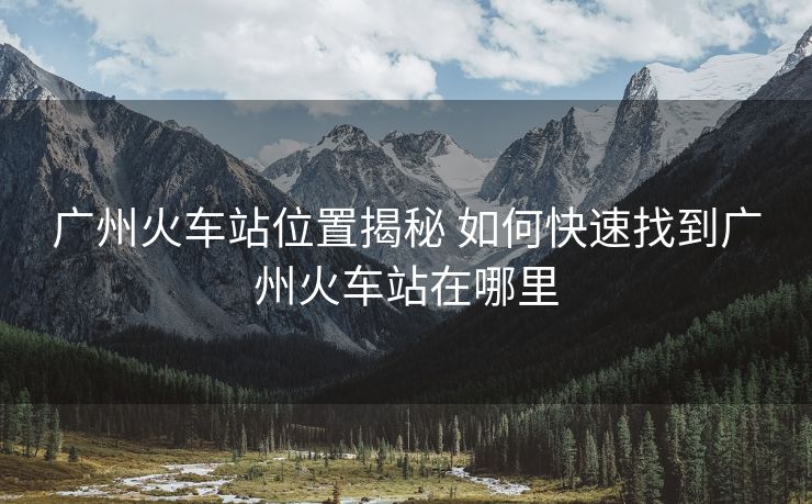 廣州火車站位置揭秘 如何快速找到廣州火車站在哪里