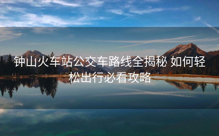 鐘山火車站公交車路線全揭秘 如何輕松出行必看攻略