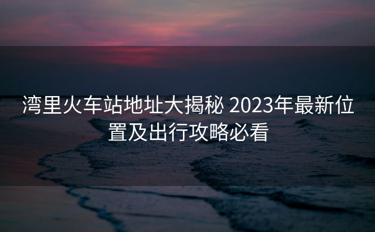 灣里火車站地址大揭秘 2023年最新位置及出行攻略必看 灣里火車站地址大揭秘 2023年最新位置及出行攻略必看