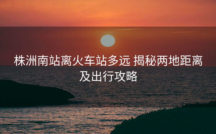 株洲南站離火車(chē)站多遠(yuǎn) 揭秘兩地距離及出行攻略