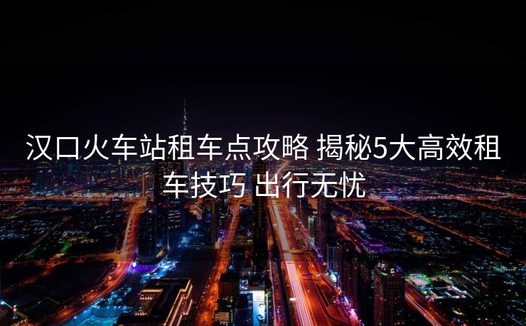漢口火車站租車點攻略 揭秘5大高效租車技巧 出行無憂