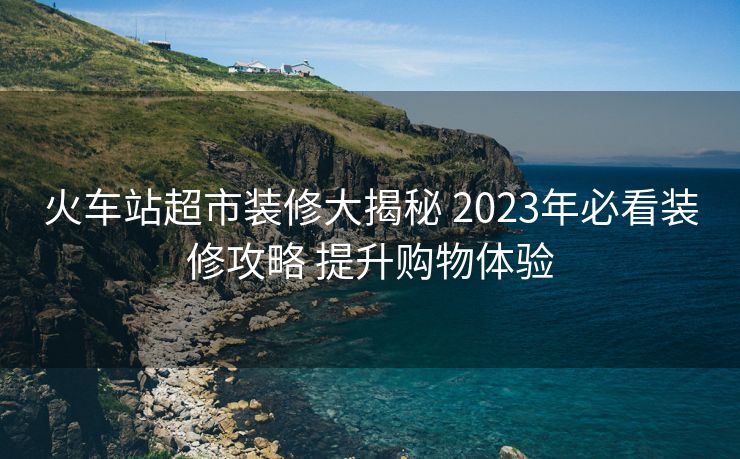 火車站超市裝修大揭秘 2023年必看裝修攻略 提升購物體驗(yàn)
