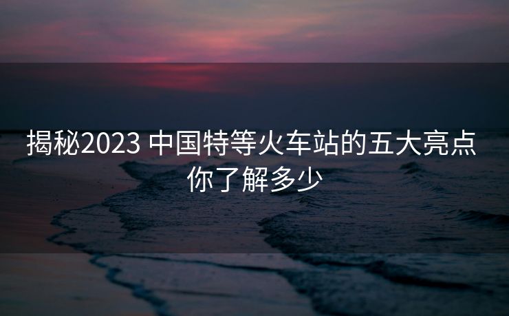 揭秘2023 中國(guó)特等火車(chē)站的五大亮點(diǎn) 你了解多少 揭秘2023 中國(guó)特等火車(chē)站的五大亮點(diǎn) 你了解多少