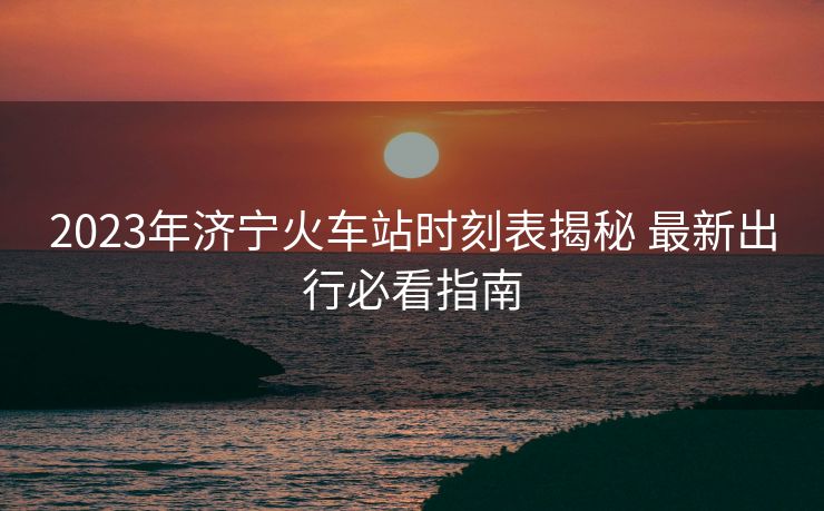 2023年濟(jì)寧火車站時(shí)刻表揭秘 最新出行必看指南