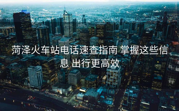 菏澤火車站電話速查指南 掌握這些信息 出行更高效 菏澤火車站電話速查指南 掌握這些信息 出行更高效