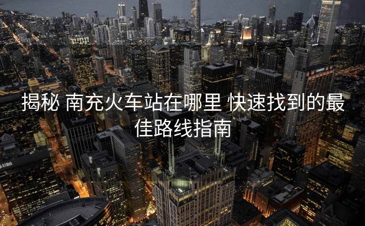 揭秘 南充火車站在哪里 快速找到的最佳路線指南