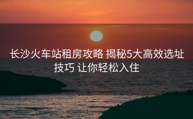 長(zhǎng)沙火車站租房攻略 揭秘5大高效選址技巧 讓你輕松入住