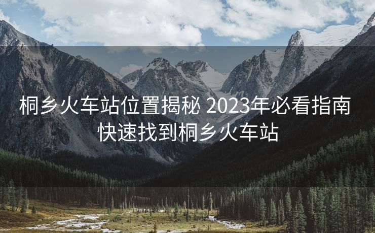 桐鄉(xiāng)火車站位置揭秘 2023年必看指南 快速找到桐鄉(xiāng)火車站