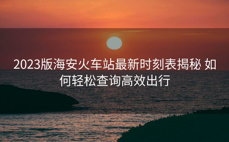 2023版海安火車站最新時(shí)刻表揭秘 如何輕松查詢高效出行
