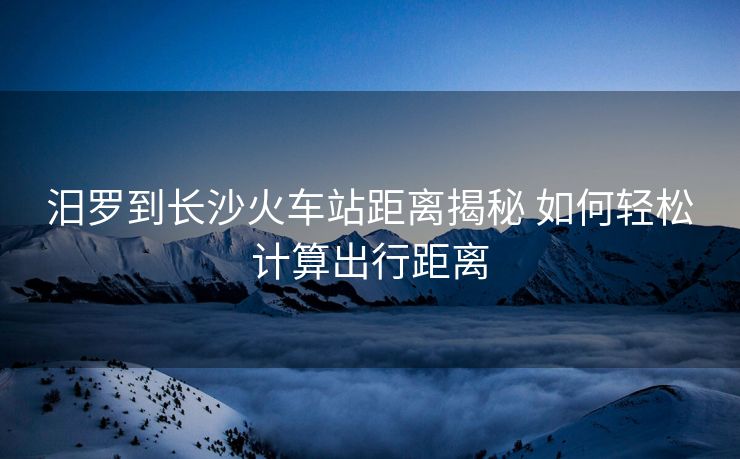 汨羅到長沙火車站距離揭秘 如何輕松計(jì)算出行距離