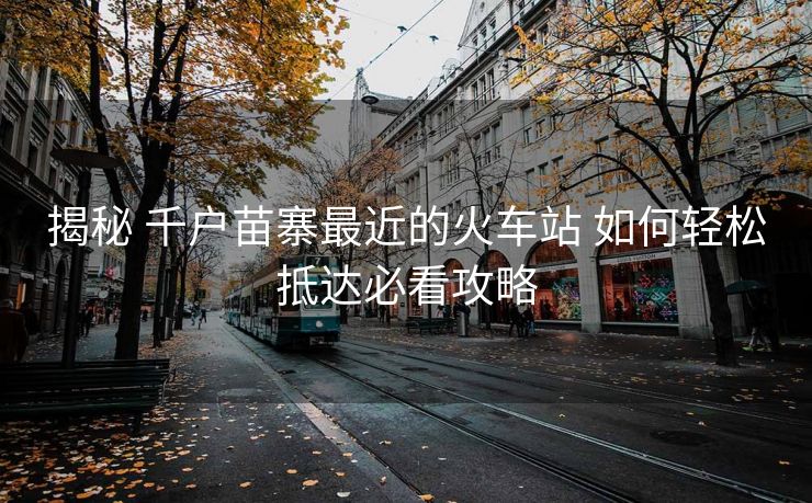 揭秘 千戶苗寨最近的火車站 如何輕松抵達(dá)必看攻略