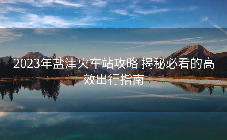 2023年鹽津火車站攻略 揭秘必看的高效出行指南