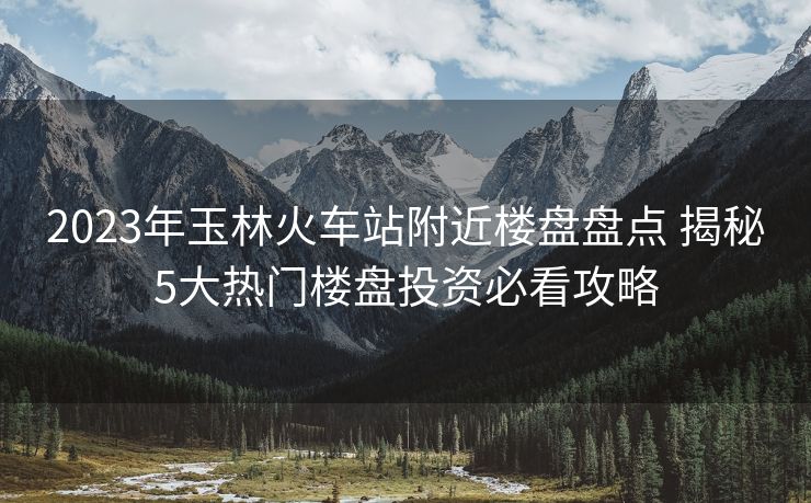 2023年玉林火車(chē)站附近樓盤(pán)盤(pán)點(diǎn) 揭秘5大熱門(mén)樓盤(pán)投資必看攻略