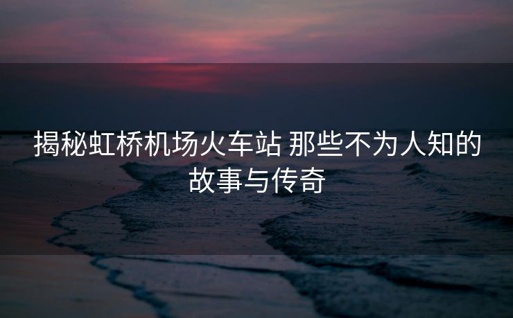 揭秘虹橋機場火車站 那些不為人知的故事與傳奇