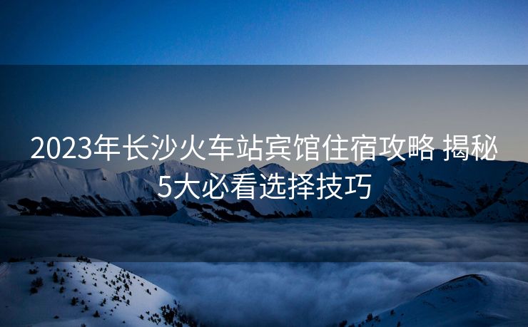 2023年長(zhǎng)沙火車站賓館住宿攻略 揭秘5大必看選擇技巧