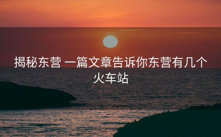 揭秘東營 一篇文章告訴你東營有幾個(gè)火車站