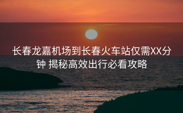 長春龍嘉機(jī)場到長春火車站僅需XX分鐘 揭秘高效出行必看攻略