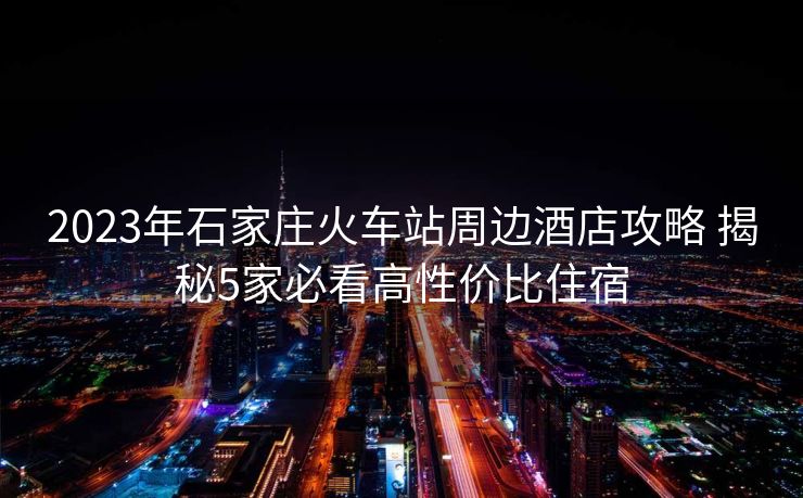 2023年石家莊火車站周邊酒店攻略 揭秘5家必看高性價比住宿