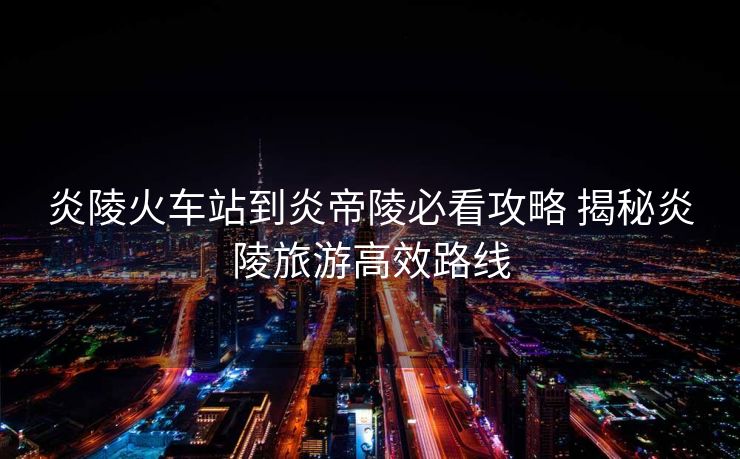 炎陵火車站到炎帝陵必看攻略 揭秘炎陵旅游高效路線