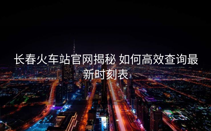 長春火車站官網(wǎng)揭秘 如何高效查詢最新時刻表