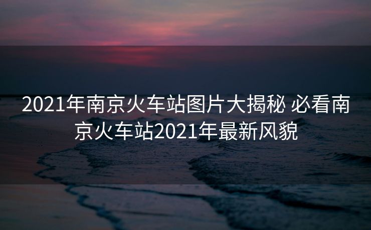 2021年南京火車站圖片大揭秘 必看南京火車站2021年最新風貌