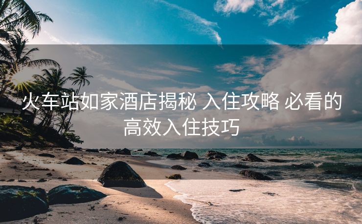 火車站如家酒店揭秘 入住攻略 必看的高效入住技巧