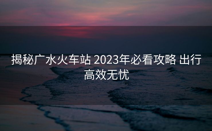揭秘廣水火車站 2023年必看攻略 出行高效無(wú)憂