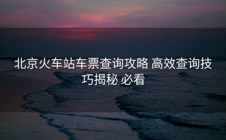 北京火車站車票查詢攻略 高效查詢技巧揭秘 必看